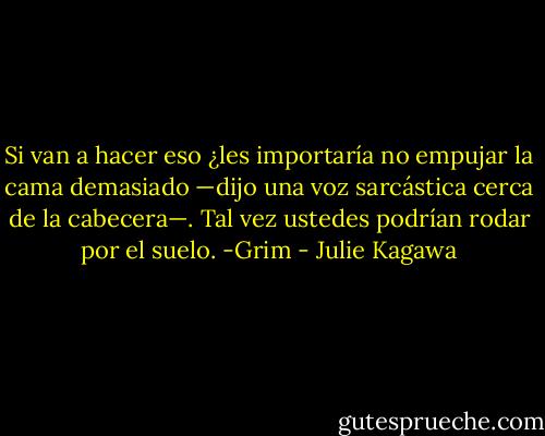 Si van a hacer eso ¿les importaría no empujar la cama demasiado —dijo una voz sarcástica cerca de la cabecera—. Tal vez ustedes podrían rodar por el suelo. -Grim - Julie Kagawa