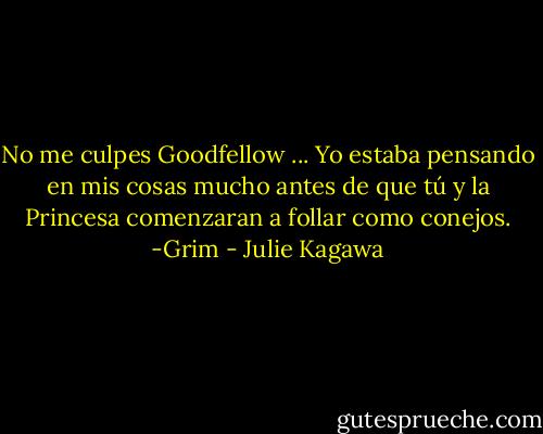 No me culpes Goodfellow ... Yo estaba pensando en mis cosas mucho antes de que tú y la Princesa comenzaran a follar como conejos. -Grim - Julie Kagawa