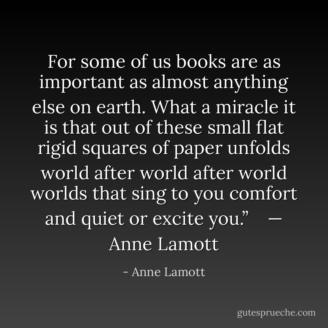 For some of us books are as important as almost anything else on earth. What a miracle it is that out of these small flat rigid squares of paper unfolds world after world after world worlds that sing to you comfort and quiet or excite you.”<br /> <br /> — Anne Lamott - Anne Lamott