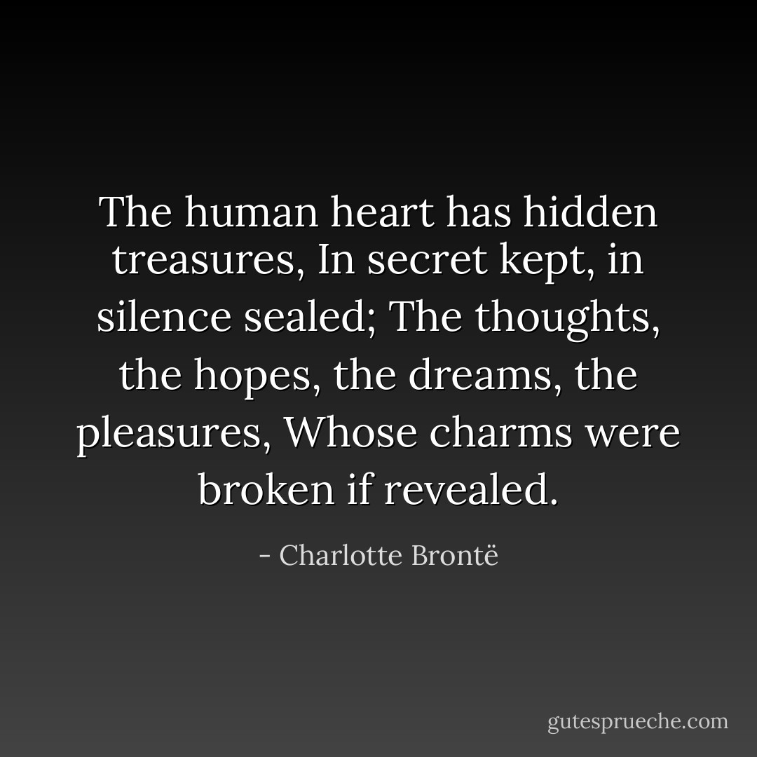 The human heart has hidden treasures, In secret kept, in silence sealed; The thoughts, the hopes, the dreams, the pleasures, Whose charms were broken if revealed. - Charlotte Brontë