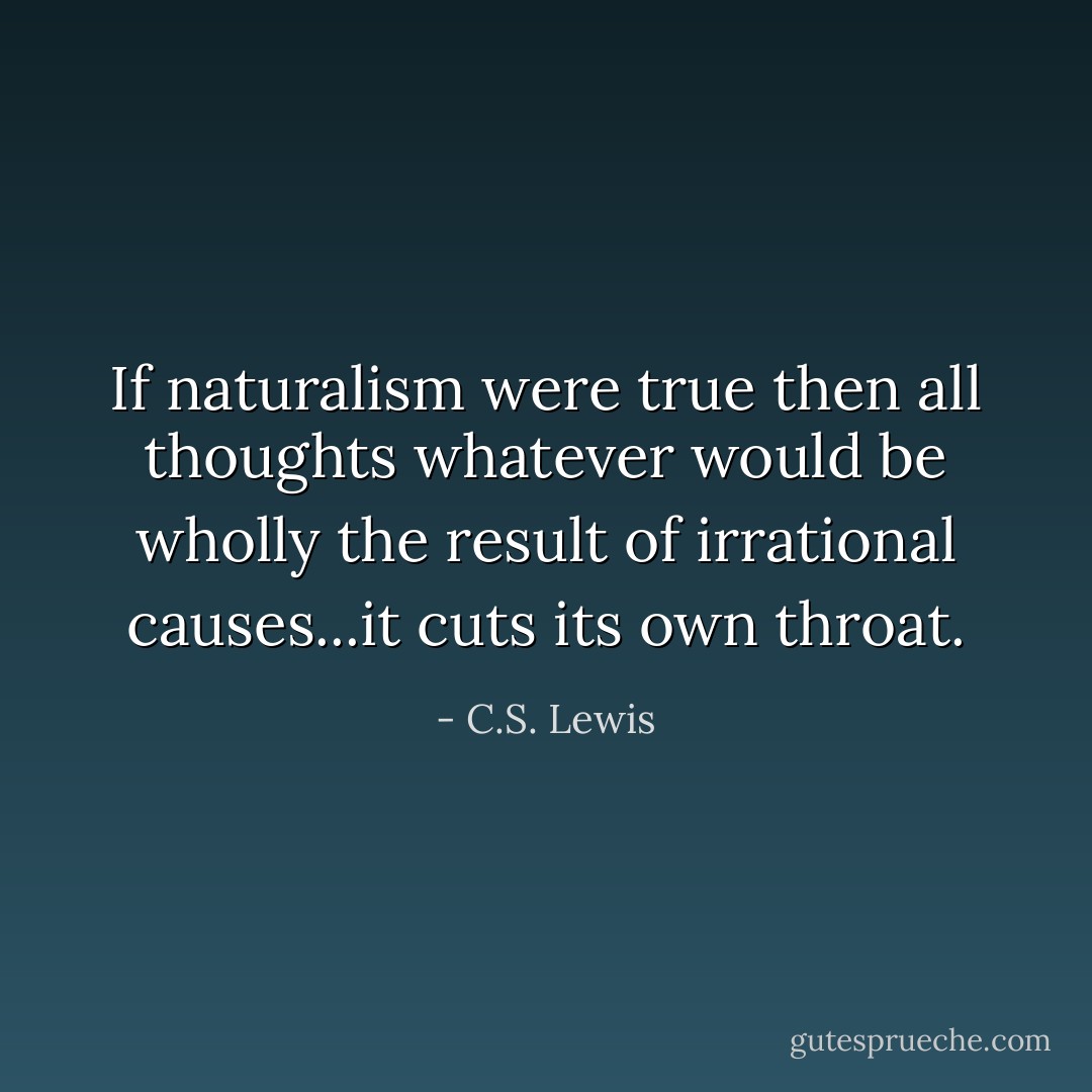 If naturalism were true then all thoughts whatever would be wholly the result of irrational causes...it cuts its own throat. - C.S. Lewis