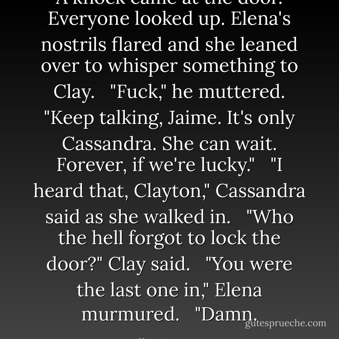 A knock came at the door. Everyone looked up. Elena's nostrils flared and she leaned over to whisper something to Clay.<br /> <br />"Fuck," he muttered. "Keep talking, Jaime. It's only Cassandra. She can wait. Forever, if we're lucky."<br /> <br />"I heard that, Clayton," Cassandra said as she walked in.<br /> <br />"Who the hell forgot to lock the door?" Clay said.<br /> <br />"You were the last one in," Elena murmured.<br /> <br />"Damn. - Kelley Armstrong