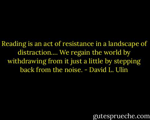 Reading is an act of resistance in a landscape of distraction.... We regain the world by withdrawing from it just a little by stepping back from the noise. - David L. Ulin