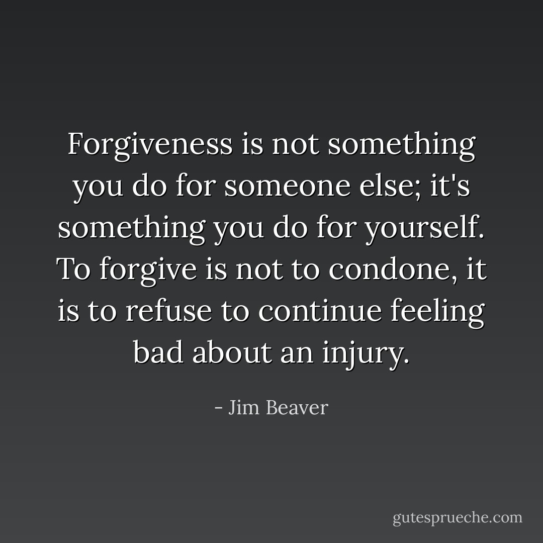Forgiveness is not something you do for someone else; it's something you do for yourself. To forgive is not to condone, it is to refuse to continue feeling bad about an injury. - Jim Beaver