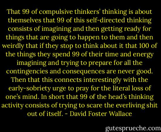 That 99 of compulsive thinkers’ thinking is about themselves that 99 of this self-directed thinking consists of imagining and then getting ready for things that are going to happen to them and then weirdly that if they stop to think about it that 100 of the things they spend 99 of their time and energy imagining and trying to prepare for all the contingencies and consequences are never good. Then that this connects interestingly with the early-sobriety urge to pray for the literal loss of one’s mind. In short that 99 of the head’s thinking activity consists of trying to scare the everliving shit out of itself. - David Foster Wallace