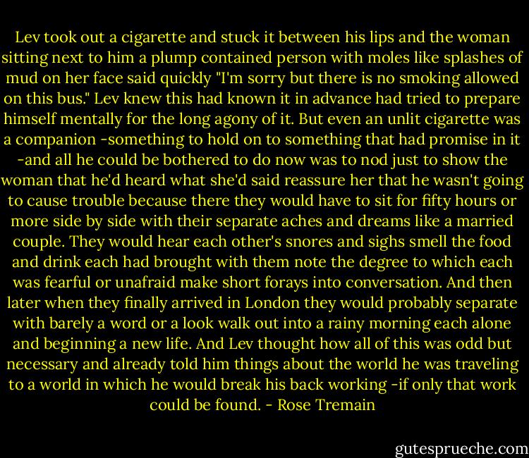 Lev took out a cigarette and stuck it between his lips and the woman sitting next to him a plump contained person with moles like splashes of mud on her face said quickly "I'm sorry but there is no smoking allowed on this bus." Lev knew this had known it in advance had tried to prepare himself mentally for the long agony of it. But even an unlit cigarette was a companion -something to hold on to something that had promise in it -and all he could be bothered to do now was to nod just to show the woman that he'd heard what she'd said reassure her that he wasn't going to cause trouble because there they would have to sit for fifty hours or more side by side with their separate aches and dreams like a married couple. They would hear each other's snores and sighs smell the food and drink each had brought with them note the degree to which each was fearful or unafraid make short forays into conversation. And then later when they finally arrived in London they would probably separate with barely a word or a look walk out into a rainy morning each alone and beginning a new life. And Lev thought how all of this was odd but necessary and already told him things about the world he was traveling to a world in which he would break his back working -if only that work could be found. - Rose Tremain