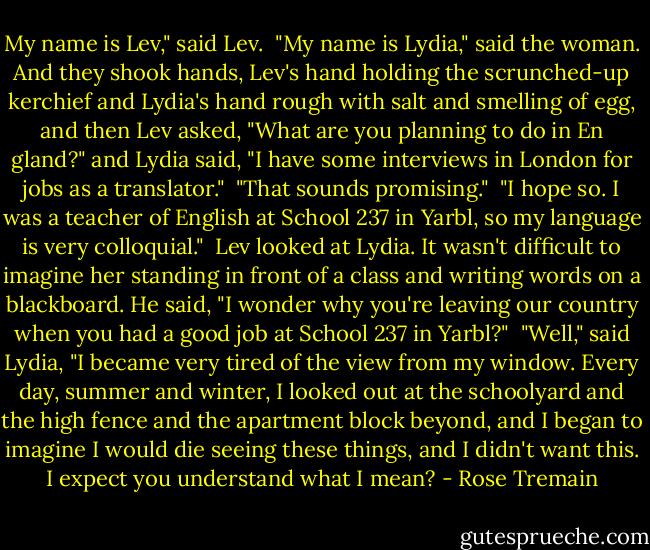 My name is Lev," said Lev.<br /><br />"My name is Lydia," said the woman. And they shook hands, Lev's hand holding the scrunched-up kerchief and Lydia's hand rough with salt and smelling of egg, and then Lev asked, "What are you planning to do in En gland?" and Lydia said, "I have some interviews in London for jobs as a translator."<br /><br />"That sounds promising."<br /><br />"I hope so. I was a teacher of English at School 237 in Yarbl, so my language is very colloquial."<br /><br />Lev looked at Lydia. It wasn't difficult to imagine her standing in front of a class and writing words on a blackboard. He said, "I wonder why you're leaving our country when you had a good job at School 237 in Yarbl?"<br /><br />"Well," said Lydia, "I became very tired of the view from my window. Every day, summer and winter, I looked out at the schoolyard and the high fence and the apartment block beyond, and I began to imagine I would die seeing these things, and I didn't want this. I expect you understand what I mean? - Rose Tremain