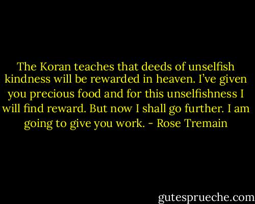 The Koran teaches that deeds of unselfish kindness will be rewarded in heaven. I’ve given you precious food and for this unselfishness I will find reward. But now I shall go further. I am going to give you work. - Rose Tremain