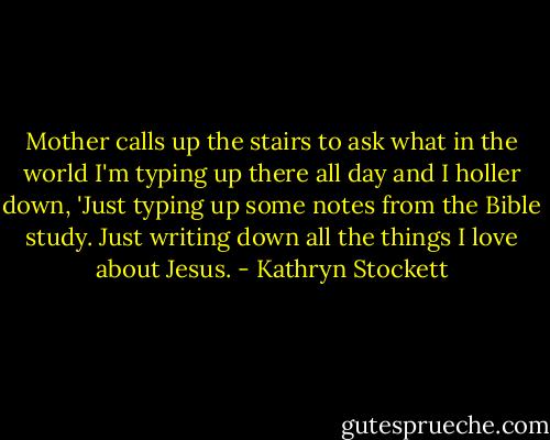 Mother calls up the stairs to ask what in the world I'm typing up there all day and I holler down, 'Just typing up some notes from the Bible study. Just writing down all the things I love about Jesus. - Kathryn Stockett