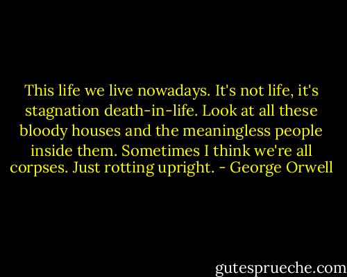 This life we live nowadays. It's not life, it's stagnation death-in-life. Look at all these bloody houses and the meaningless people inside them. Sometimes I think we're all corpses. Just rotting upright. - George Orwell