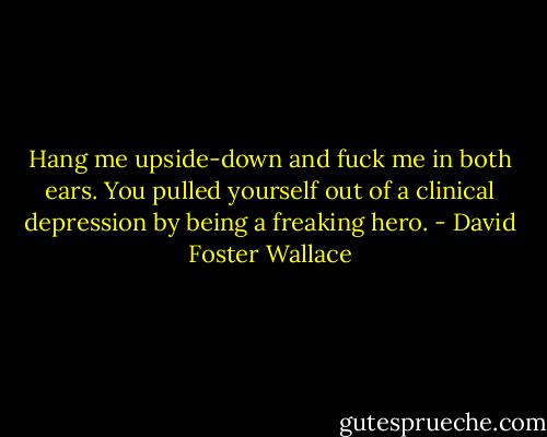 Hang me upside-down and fuck me in both ears. You pulled yourself out of a clinical depression by being a freaking hero. - David Foster Wallace