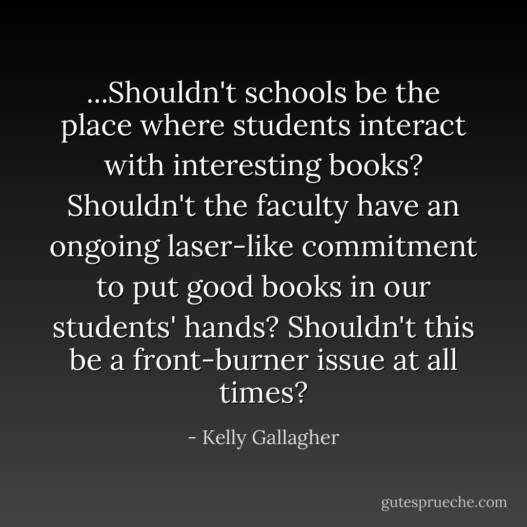 ...Shouldn't schools be the place where students interact with interesting books? Shouldn't the faculty have an ongoing laser-like commitment to put good books in our students' hands? Shouldn't this be a front-burner issue at all times? - Kelly Gallagher