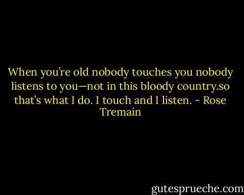 When you’re old nobody touches you nobody listens to you—not in this bloody country.so that’s what I do. I touch and I listen. - Rose Tremain