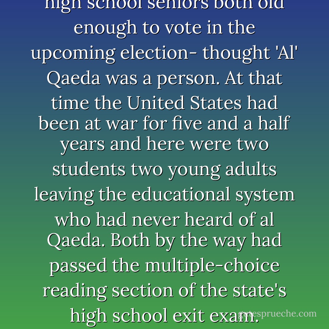 Both of these students- both high school seniors both old enough to vote in the upcoming election- thought 'Al' Qaeda was a person. At that time the United States had been at war for five and a half years and here were two students two young adults leaving the educational system who had never heard of al Qaeda. Both by the way had passed the multiple-choice reading section of the state's high school exit exam. - Kelly Gallagher