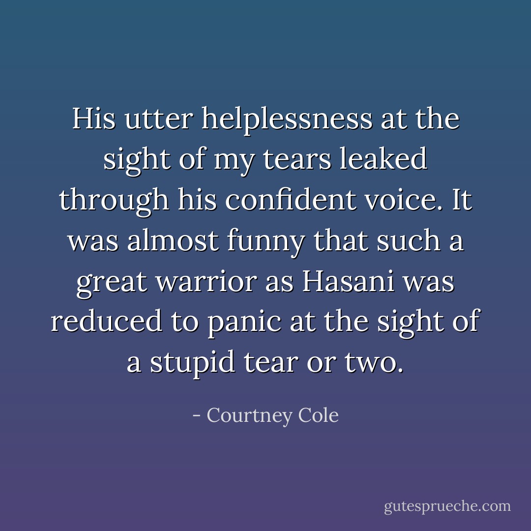 His utter helplessness at the sight of my tears leaked through his confident voice. It was almost funny that such a great warrior as Hasani was reduced to panic at the sight of a stupid tear or two. - Courtney Cole