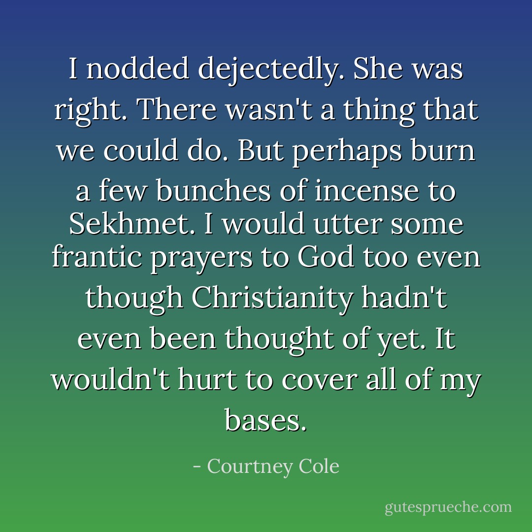 I nodded dejectedly. She was right. There wasn't a thing that we could do. But perhaps burn a few bunches of incense to Sekhmet. I would utter some frantic prayers to God too even though Christianity hadn't even been thought of yet. It wouldn't hurt to cover all of my bases. - Courtney Cole