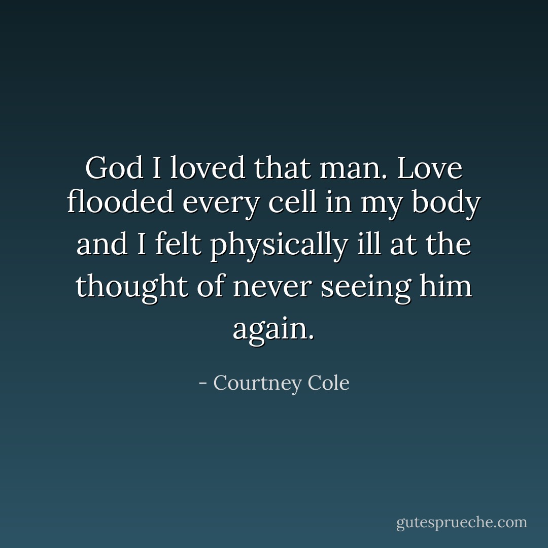 God I loved that man. Love flooded every cell in my body and I felt physically ill at the thought of never seeing him again. - Courtney Cole