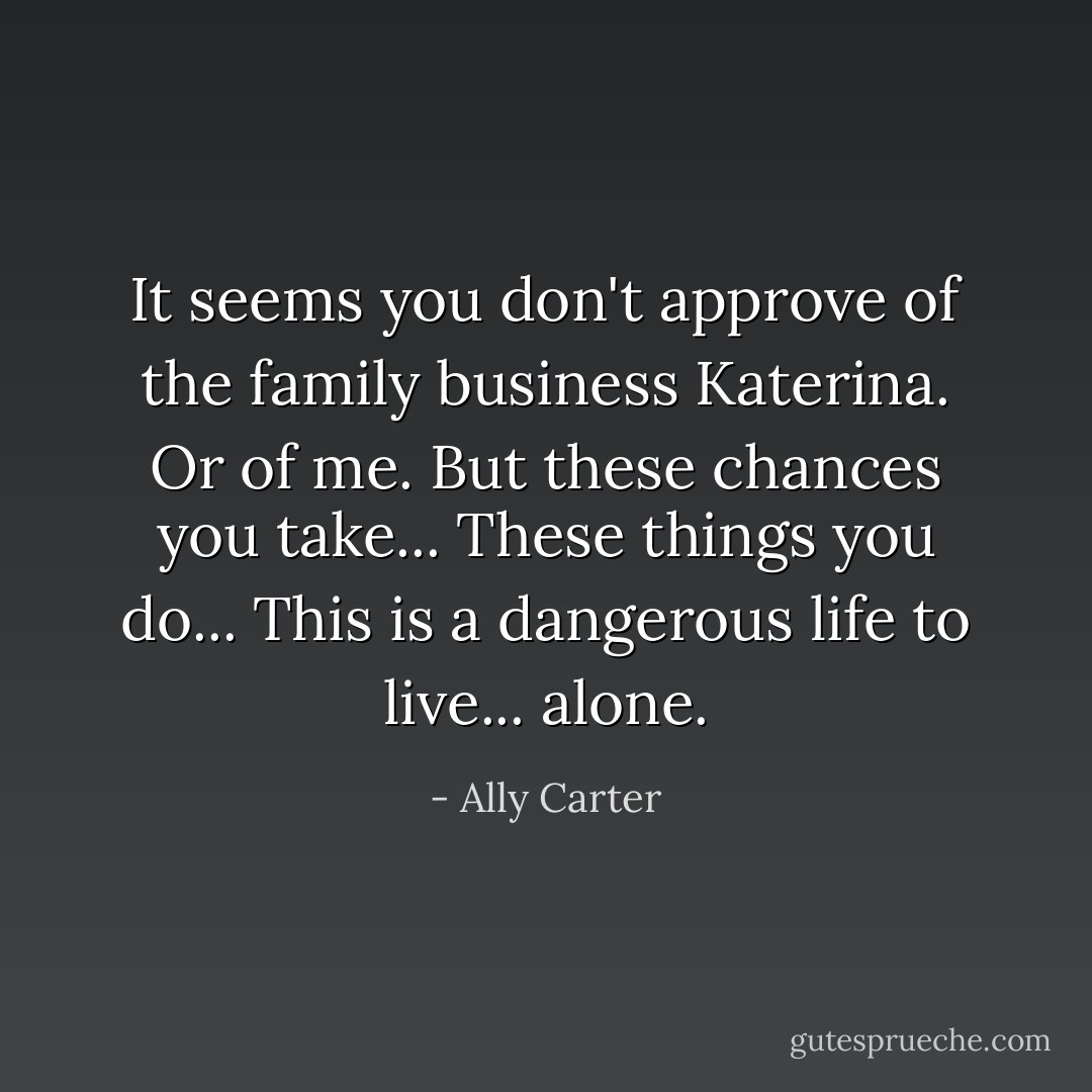 It seems you don't approve of the family business Katerina. Or of me. But these chances you take... These things you do... This is a dangerous life to live... alone. - Ally Carter