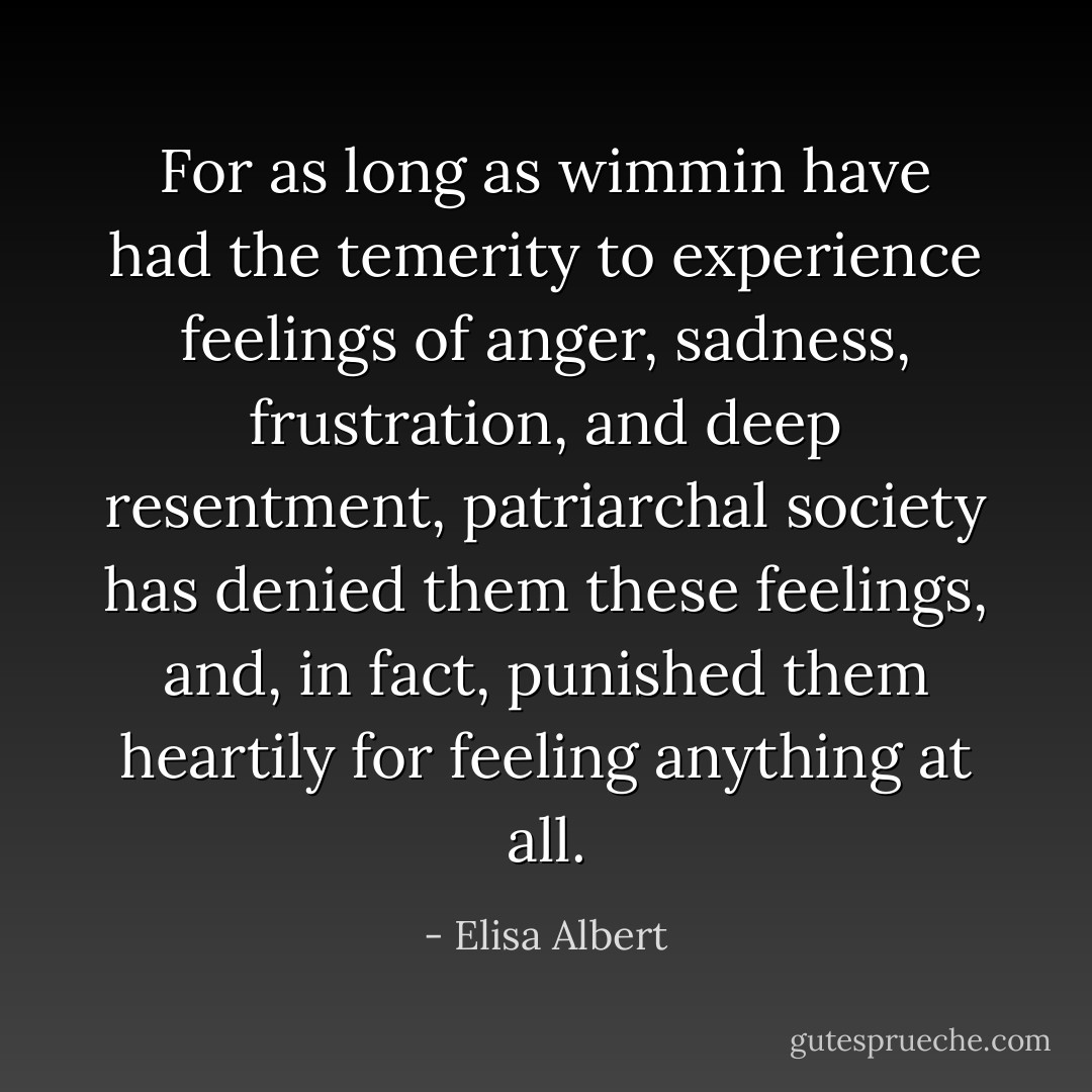 For as long as wimmin have had the temerity to experience feelings of anger, sadness, frustration, and deep resentment, patriarchal society has denied them these feelings, and, in fact, punished them heartily for feeling anything at all. - Elisa Albert