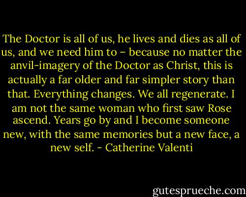 The Doctor is all of us, he lives and dies as all of us, and we need him to – because no matter the anvil-imagery of the Doctor as Christ, this is actually a far older and far simpler story than that. Everything changes. We all regenerate. I am not the same woman who first saw Rose ascend. Years go by and I become someone new, with the same memories but a new face, a new self. - Catherine Valenti