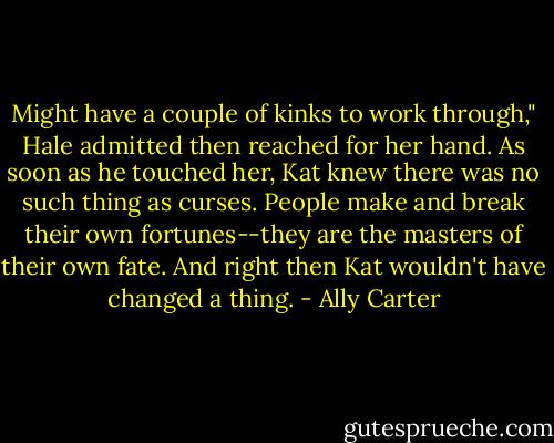 Might have a couple of kinks to work through," Hale admitted then reached for her hand. As soon as he touched her, Kat knew there was no such thing as curses. People make and break their own fortunes--they are the masters of their own fate. And right then Kat wouldn't have changed a thing. - Ally Carter