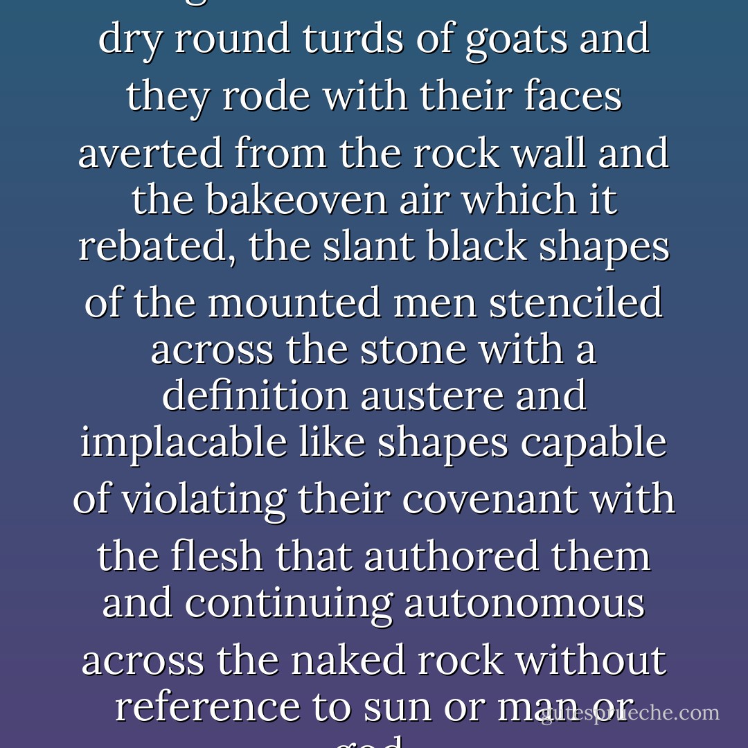 They rode in a narrow enfillade along a trail strewn with the dry round turds of goats and they rode with their faces averted from the rock wall and the bakeoven air which it rebated, the slant black shapes of the mounted men stenciled across the stone with a definition austere and implacable like shapes capable of violating their covenant with the flesh that authored them and continuing autonomous across the naked rock without reference to sun or man or god. - Cormac McCarthy