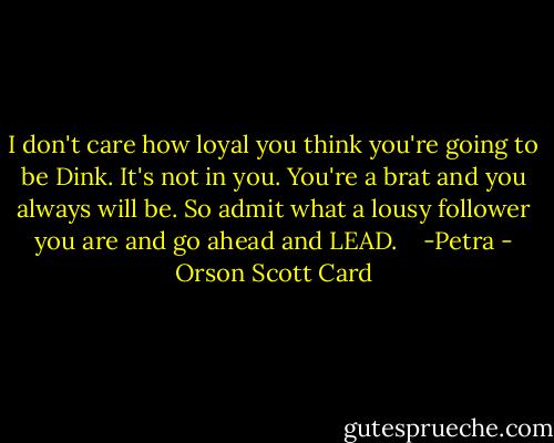 I don't care how loyal you think you're going to be Dink. It's not in you. You're a brat and you always will be. So admit what a lousy follower you are and go ahead and LEAD.<br /> <br /> -Petra - Orson Scott Card