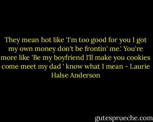 They mean hot like 'I'm too good for you I got my own money don't be frontin' me.' You're more like 'Be my boyfriend I'll make you cookies come meet my dad ' know what I mean - Laurie Halse Anderson