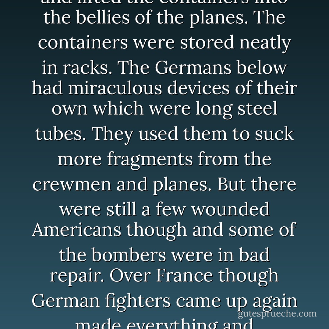 American planes full of holes and wounded men and corpses took off backwards from an airfield in England. Over France a few German fighter planes flew at them backwards sucked bullets and shell fragments from some of the planes and crewmen. They did the same for wrecked American bombers on the ground and those planes flew up backwards to join the formation.<br /> <br /> The formation flew backwards over a German city that was in flames. The bombers opened their bomb bay doors exerted a miraculous magnetism which shrunk the fires gathered them into cylindrical steel containers and lifted the containers into the bellies of the planes. The containers were stored neatly in racks. The Germans below had miraculous devices of their own which were long steel tubes. They used them to suck more fragments from the crewmen and planes. But there were still a few wounded Americans though and some of the bombers were in bad repair. Over France though German fighters came up again made everything and everybody as good as new.<br /> <br /> When the bombers got back to their base the steel cylinders were taken from the racks and shipped back to the United States of America where factories were operating night and day dismantling the cylinders separating the dangerous contents into minerals. Touchingly it was mainly women who did this work. The minerals were then shipped to specialists in remote areas. It was their business to put them into the ground to hide them cleverly so they would never hurt anybody ever again. - Kurt Vonnegut Jr.