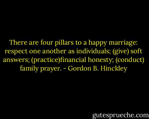 There are four pillars to a happy marriage: respect one another as individuals; (give) soft answers; (practice)financial honesty; (conduct) family prayer. - Gordon B. Hinckley