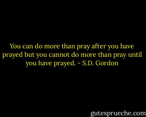 You can do more than pray after you have prayed but you cannot do more than pray until you have prayed. - S.D. Gordon