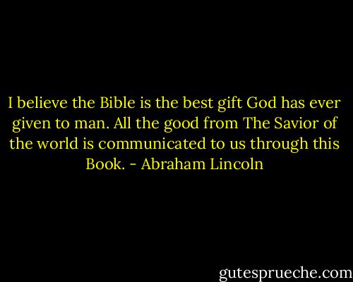 I believe the Bible is the best gift God has ever given to man. All the good from The Savior of the world is communicated to us through this Book. - Abraham Lincoln