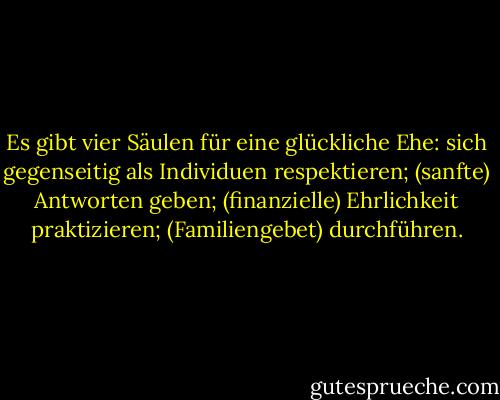 Es gibt vier Säulen für eine glückliche Ehe: sich gegenseitig als Individuen respektieren; (sanfte) Antworten geben; (finanzielle) Ehrlichkeit praktizieren; (Familiengebet) durchführen. - Gordon B. Hinckley<