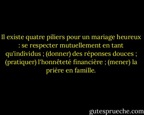 Il existe quatre piliers pour un mariage heureux : se respecter mutuellement en tant qu'individus ; (donner) des réponses douces ; (pratiquer) l'honnêteté financière ; (mener) la prière en famille. - Gordon B. Hinckley
