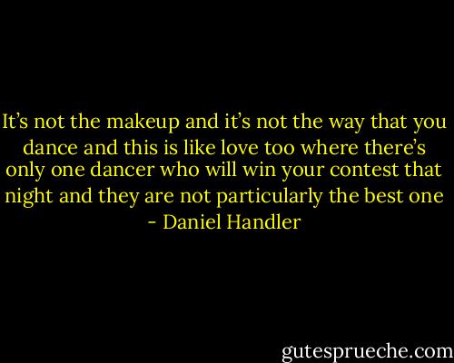 It’s not the makeup and it’s not the way that you dance and this is like love too where there’s only one dancer who will win your contest that night and they are not particularly the best one - Daniel Handler