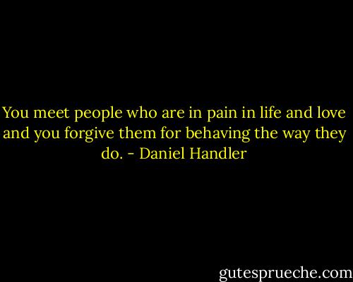 You meet people who are in pain in life and love and you forgive them for behaving the way they do. - Daniel Handler