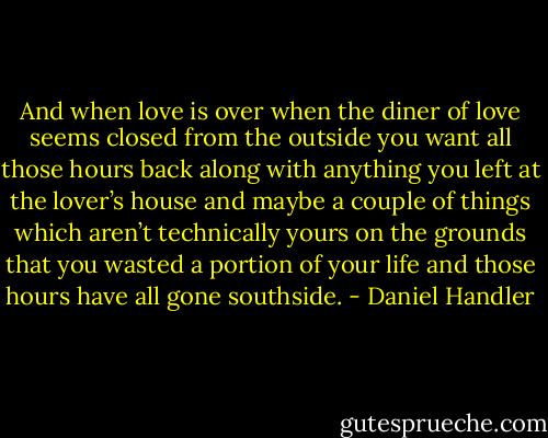 And when love is over when the diner of love seems closed from the outside you want all those hours back along with anything you left at the lover’s house and maybe a couple of things which aren’t technically yours on the grounds that you wasted a portion of your life and those hours have all gone southside. - Daniel Handler