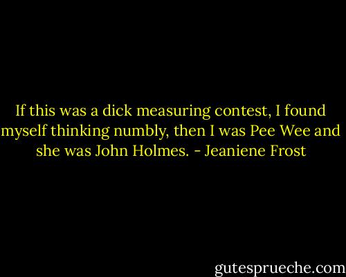 If this was a dick measuring contest, I found myself thinking numbly, then I was Pee Wee and she was John Holmes. - Jeaniene Frost