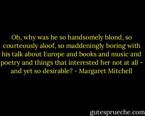 Oh, why was he so handsomely blond, so courteously aloof, so maddeningly boring with his talk about Europe and books and music and poetry and things that interested her not at all - and yet so desirable? - Margaret Mitchell