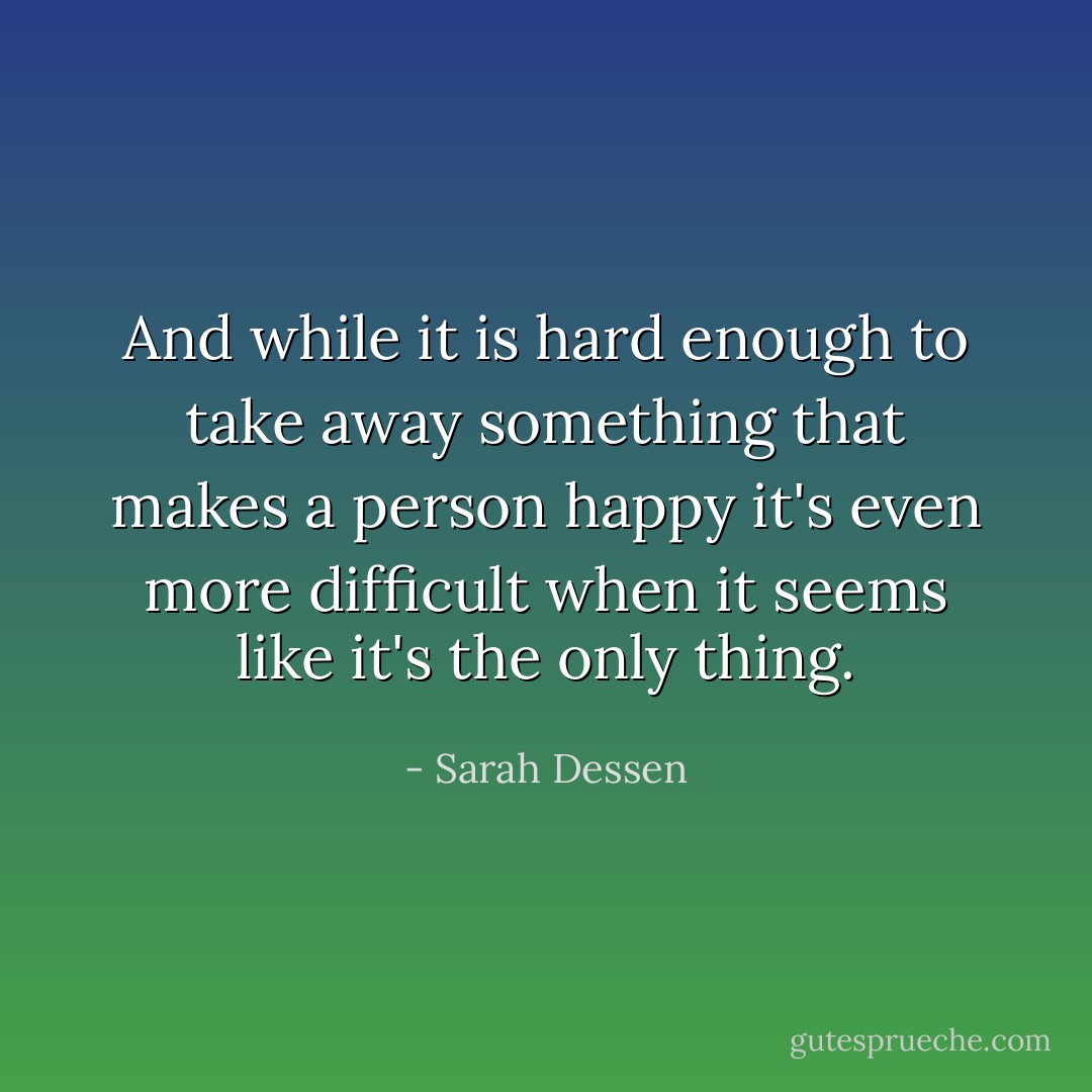 And while it is hard enough to take away something that makes a person happy it's even more difficult when it seems like it's the only thing. - Sarah Dessen