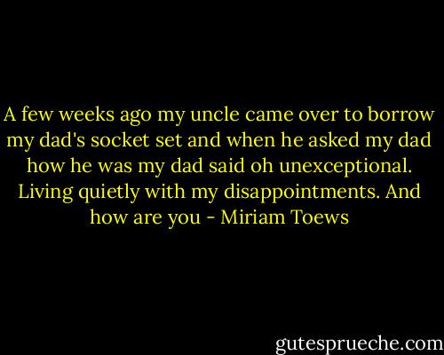 A few weeks ago my uncle came over to borrow my dad's socket set and when he asked my dad how he was my dad said oh unexceptional. Living quietly with my disappointments. And how are you - Miriam Toews