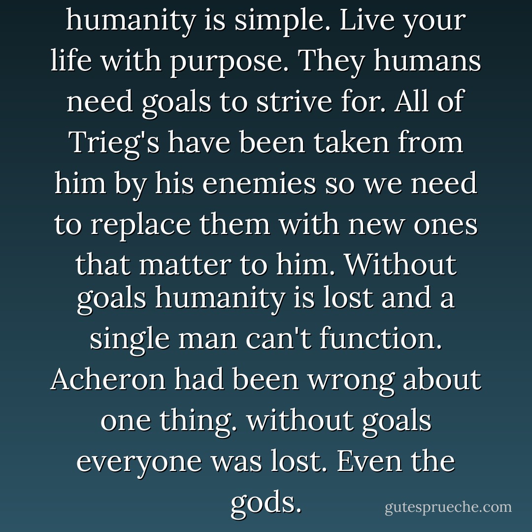 Remember Arikos the key to humanity is simple. Live your life with purpose. They humans need goals to strive for. All of Trieg's have been taken from him by his enemies so we need to replace them with new ones that matter to him. Without goals humanity is lost and a single man can't function. Acheron had been wrong about one thing. without goals everyone was lost. Even the gods. - Sherrilyn Kenyon