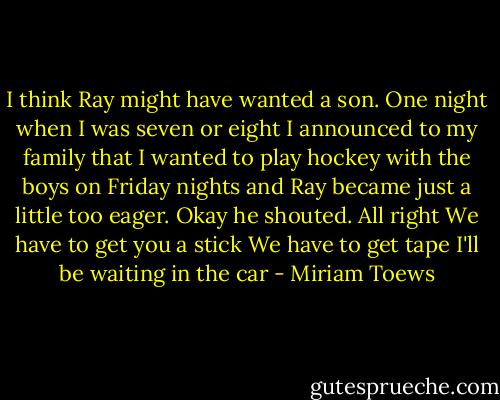 I think Ray might have wanted a son. One night when I was seven or eight I announced to my family that I wanted to play hockey with the boys on Friday nights and Ray became just a little too eager. Okay he shouted. All right We have to get you a stick We have to get tape I'll be waiting in the car - Miriam Toews