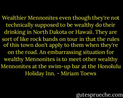 Wealthier Mennonites even though they're not technically supposed to be wealthy do their drinking in North Dakota or Hawaii. They are sort of like rock bands on tour in that the rules of this town don't apply to them when they're on the road. An embarrassing situation for wealthy Mennonites is to meet other wealthy Mennonites at the swim-up bar at the Honolulu Holiday Inn. - Miriam Toews