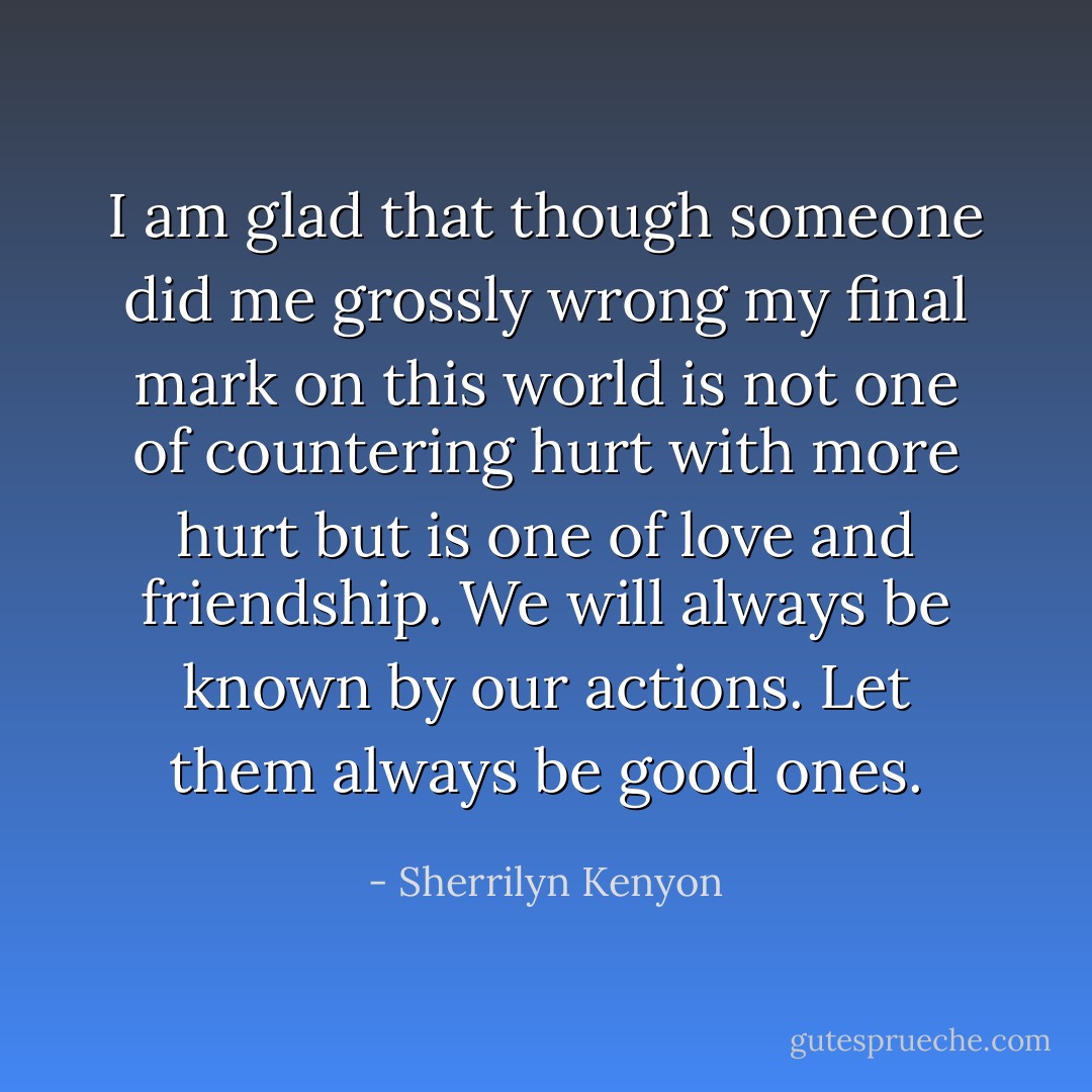 I am glad that though someone did me grossly wrong my final mark on this world is not one of countering hurt with more hurt but is one of love and friendship. We will always be known by our actions. Let them always be good ones. - Sherrilyn Kenyon