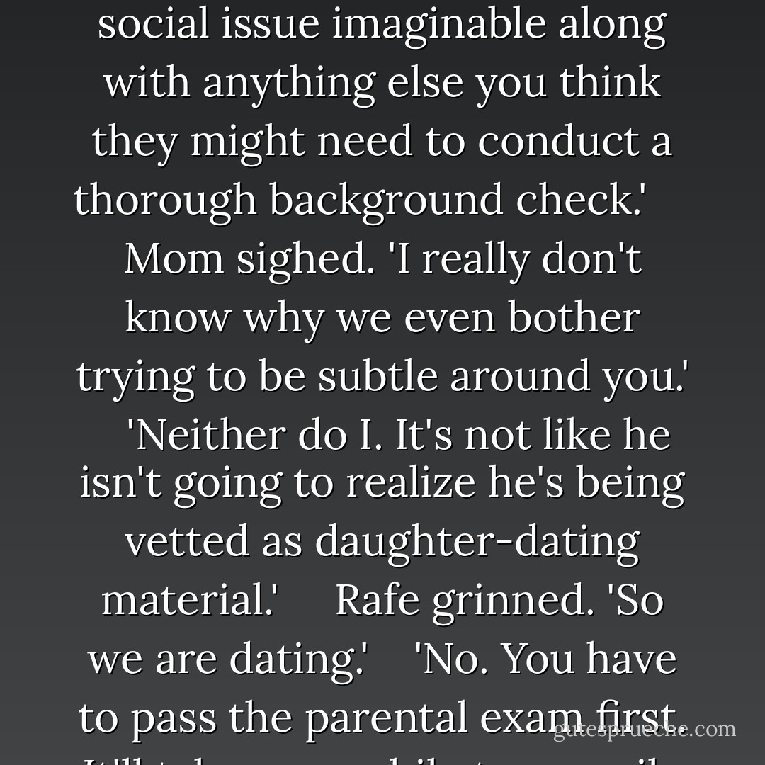 Another night then,' Mom said. 'Maybe on the weekend we can have a barbecue and invite your sister.'<br /> <br /> 'Or,' I said turning to Rafe, 'if you want to skip the whole awkward meet-the-family social event you could just submit your life story including your view on politics religion and every social issue imaginable along with anything else you think they might need to conduct a thorough background check.' <br /> <br /> Mom sighed. 'I really don't know why we even bother trying to be subtle around you.'<br /> <br /> 'Neither do I. It's not like he isn't going to realize he's being vetted as daughter-dating material.' <br /> <br /> Rafe grinned. 'So we are dating.'<br /> <br /> 'No. You have to pass the parental exam first. It'll take you awhile to compile the data. They'd like it in triplicate.' I turned to my parents. 'We have Kenjii. We have my cell phone. Since we aren't yet officially dating I'm sure you'll agree that's all the protection we need.'<br /> <br /> Dad choked on his coffee. - Kelley Armstrong