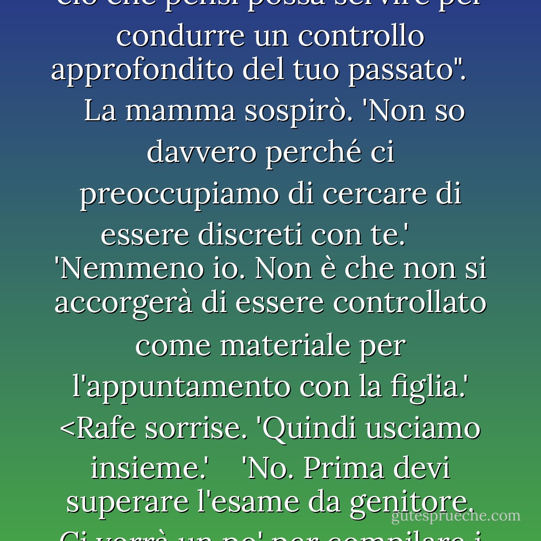 Un'altra sera, allora", disse la mamma. Oppure", dissi rivolgendomi a Rafe, "se vuoi evitare l'imbarazzante incontro con la famiglia, puoi semplicemente inviare la storia della tua vita, compreso il tuo punto di vista sulla politica, sulla religione e su ogni questione sociale immaginabile, insieme a tutto ciò che pensi possa servire per condurre un controllo approfondito del tuo passato". <br /> <br /> La mamma sospirò. 'Non so davvero perché ci preoccupiamo di cercare di essere discreti con te.' <br /> <br /> 'Nemmeno io. Non è che non si accorgerà di essere controllato come materiale per l'appuntamento con la figlia.' <Rafe sorrise. 'Quindi usciamo insieme.'<br /> <br /> 'No. Prima devi superare l'esame da genitore. Ci vorrà un po' per compilare i dati. Li vorrebbero in triplice copia". Mi rivolsi ai miei genitori. Abbiamo Kenjii. Abbiamo il mio cellulare. Dal momento che non ci frequentiamo ancora ufficialmente, sono sicuro che sarete d'accordo che questa è tutta la protezione di cui abbiamo bisogno". - Kelley Armstrong