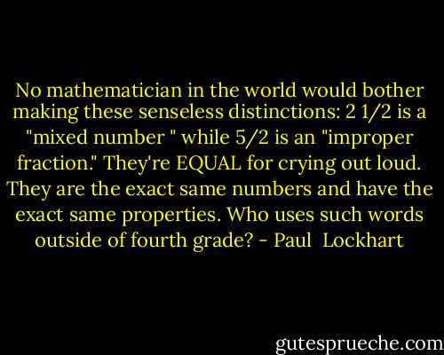 No mathematician in the world would bother making these senseless distinctions: 2 1/2 is a "mixed number " while 5/2 is an "improper fraction." They're EQUAL for crying out loud. They are the exact same numbers and have the exact same properties. Who uses such words outside of fourth grade? - Paul  Lockhart