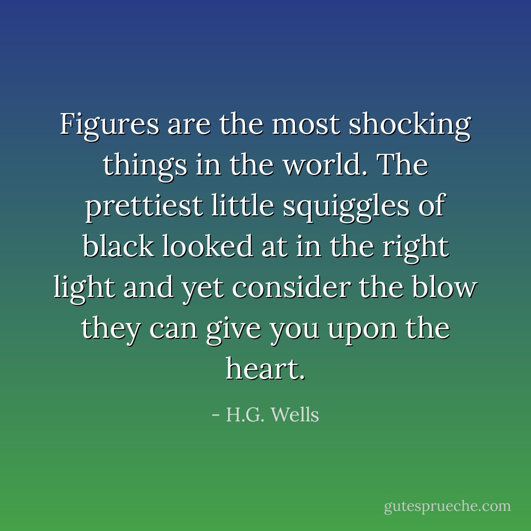 Figures are the most shocking things in the world. The prettiest little squiggles of black looked at in the right light and yet consider the blow they can give you upon the heart. - H.G. Wells