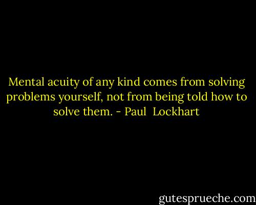 Mental acuity of any kind comes from solving problems yourself, not from being told how to solve them. - Paul  Lockhart